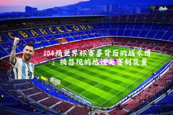 104场世界杯赛事背后的战术博弈:被忽视的地理与赛制变量