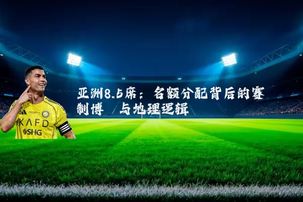 亚洲8.5席：名额分配背后的赛制博弈与地理逻辑