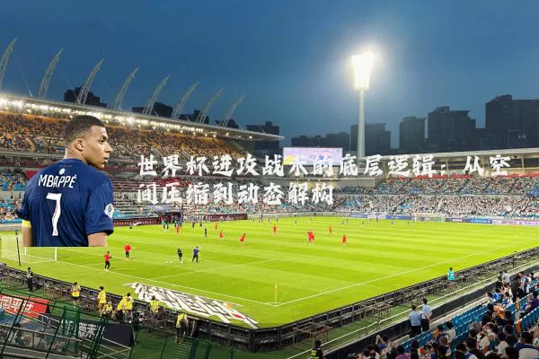 世界杯进攻战术的底层逻辑:从空间压缩到动态解构