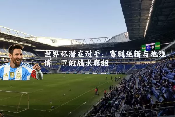 世界杯潜在对手：赛制逻辑与地理博弈下的战术真相