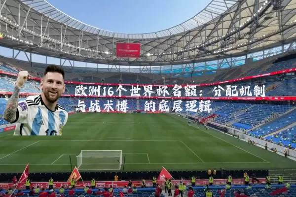 欧洲16个世界杯名额:分配机制与战术博弈的底层逻辑